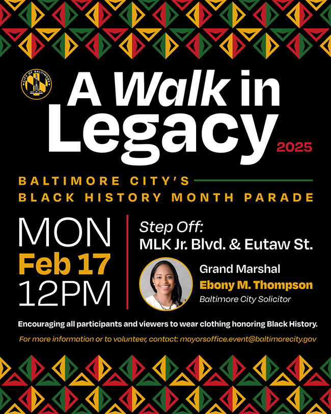 A Walk in Legacy 2025: Baltimore's Black History Month Parade.  02/17/25 @ 12PM  Step off: MLK Jr Blvd & Eutaw St. Grand Marshal Ebony M. Thompson, Baltimore City Solicitor. For more information or to volunteer contact mayorsoffice.event@baltimorecity.gov